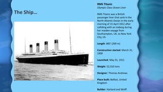 The Ship…
RMS Titanic
Olympic Class Ocean Liner
RMS Titanic was a British
passenger liner that sank in the
North Atlantic Ocean in the early
morning of 15 April 1912 after
colliding with an iceberg during
her maiden voyage from
Southampton, UK, to New York
City, US.
Length: 883' (269 m)
Construction started: March 31,
1909
Launched: May 31, 1911
Weight: 52,310 tons
Designer: Thomas Andrews
Place built: Belfast, United
Kingdom
Builder: Harland and Wolff
 