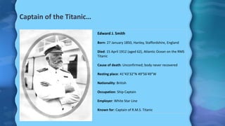 Captain of the Titanic…
Edward J. Smith
Born: 27 January 1850, Hanley, Staffordshire, England
Died: 15 April 1912 (aged 62), Atlantic Ocean on the RMS
Titanic
Cause of death: Unconfirmed; body never recovered
Resting place: 41°43′32″N 49°56′49″W
Nationality: British
Occupation: Ship Captain
Employer: White Star Line
Known for: Captain of R.M.S. Titanic
 