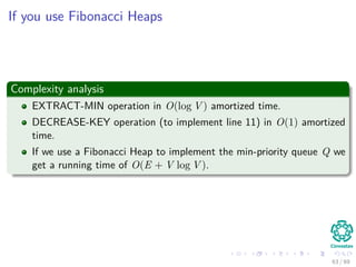 If you use Fibonacci Heaps
Complexity analysis
EXTRACT-MIN operation in O(log V ) amortized time.
DECREASE-KEY operation (to implement line 11) in O(1) amortized
time.
If we use a Fibonacci Heap to implement the min-priority queue Q we
get a running time of O(E + V log V ).
63 / 69
 