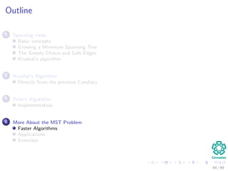 Outline
1 Spanning trees
Basic concepts
Growing a Minimum Spanning Tree
The Greedy Choice and Safe Edges
Kruskal’s algorithm
2 Kruskal’s Algorithm
Directly from the previous Corollary
3 Prim’s Algorithm
Implementation
4 More About the MST Problem
Faster Algorithms
Applications
Exercises
64 / 69
 