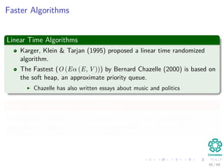 Faster Algorithms
Linear Time Algorithms
Karger, Klein & Tarjan (1995) proposed a linear time randomized
algorithm.
The Fastest (O (Eα (E, V ))) by Bernard Chazelle (2000) is based on
the soft heap, an approximate priority queue.
Chazelle has also written essays about music and politics
Linear-time algorithms in special cases
If the graph is dense i.e. log log log V ≤ E
V , then a deterministic
algorithm by Fredman and Tarjan ﬁnds the MST in time O (E).
65 / 69
 