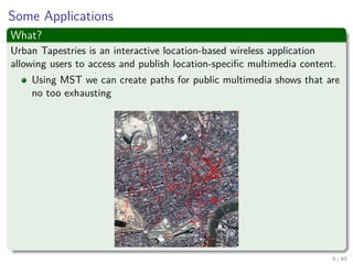 Some Applications
What?
Urban Tapestries is an interactive location-based wireless application
allowing users to access and publish location-speciﬁc multimedia content.
Using MST we can create paths for public multimedia shows that are
no too exhausting
9 / 69
 