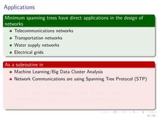 Applications
Minimum spanning trees have direct applications in the design of
networks
Telecommunications networks
Transportation networks
Water supply networks
Electrical grids
As a subroutine in
Machine Learning/Big Data Cluster Analysis
Network Communications are using Spanning Tree Protocol (STP)
Image registration and segmentation
Circuit design: implementing eﬃcient multiple constant
multiplications, as used in ﬁnite impulse response ﬁlters.
Etc
67 / 69
 