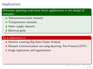 Applications
Minimum spanning trees have direct applications in the design of
networks
Telecommunications networks
Transportation networks
Water supply networks
Electrical grids
As a subroutine in
Machine Learning/Big Data Cluster Analysis
Network Communications are using Spanning Tree Protocol (STP)
Image registration and segmentation
Circuit design: implementing eﬃcient multiple constant
multiplications, as used in ﬁnite impulse response ﬁlters.
Etc
67 / 69
 