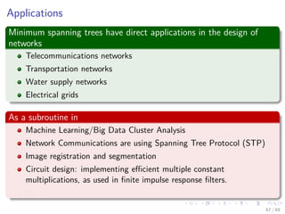 Applications
Minimum spanning trees have direct applications in the design of
networks
Telecommunications networks
Transportation networks
Water supply networks
Electrical grids
As a subroutine in
Machine Learning/Big Data Cluster Analysis
Network Communications are using Spanning Tree Protocol (STP)
Image registration and segmentation
Circuit design: implementing eﬃcient multiple constant
multiplications, as used in ﬁnite impulse response ﬁlters.
Etc
67 / 69
 