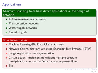 Applications
Minimum spanning trees have direct applications in the design of
networks
Telecommunications networks
Transportation networks
Water supply networks
Electrical grids
As a subroutine in
Machine Learning/Big Data Cluster Analysis
Network Communications are using Spanning Tree Protocol (STP)
Image registration and segmentation
Circuit design: implementing eﬃcient multiple constant
multiplications, as used in ﬁnite impulse response ﬁlters.
Etc
67 / 69
 