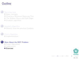Outline
1 Spanning trees
Basic concepts
Growing a Minimum Spanning Tree
The Greedy Choice and Safe Edges
Kruskal’s algorithm
2 Kruskal’s Algorithm
Directly from the previous Corollary
3 Prim’s Algorithm
Implementation
4 More About the MST Problem
Faster Algorithms
Applications
Exercises
68 / 69
 