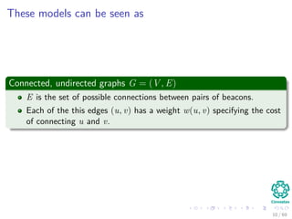 These models can be seen as
Connected, undirected graphs G = (V , E)
E is the set of possible connections between pairs of beacons.
Each of the this edges (u, v) has a weight w(u, v) specifying the cost
of connecting u and v.
10 / 69
 
