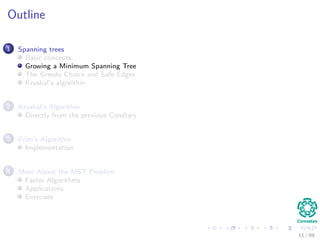 Outline
1 Spanning trees
Basic concepts
Growing a Minimum Spanning Tree
The Greedy Choice and Safe Edges
Kruskal’s algorithm
2 Kruskal’s Algorithm
Directly from the previous Corollary
3 Prim’s Algorithm
Implementation
4 More About the MST Problem
Faster Algorithms
Applications
Exercises
11 / 69
 