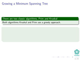 Growing a Minimum Spanning Tree
There are two classic algorithms, Prim and Kruskal
Both algorithms Kruskal and Prim use a greedy approach.
Basic greedy idea
Prior to each iteration, A is a subset of some minimum spanning tree.
At each step, we determine an edge (u, v) that can be added to A
such that A ∪ {(u, v)} is also a subset of a minimum spanning tree.
12 / 69
 