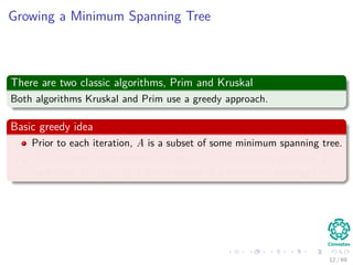 Growing a Minimum Spanning Tree
There are two classic algorithms, Prim and Kruskal
Both algorithms Kruskal and Prim use a greedy approach.
Basic greedy idea
Prior to each iteration, A is a subset of some minimum spanning tree.
At each step, we determine an edge (u, v) that can be added to A
such that A ∪ {(u, v)} is also a subset of a minimum spanning tree.
12 / 69
 
