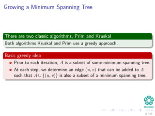 Growing a Minimum Spanning Tree
There are two classic algorithms, Prim and Kruskal
Both algorithms Kruskal and Prim use a greedy approach.
Basic greedy idea
Prior to each iteration, A is a subset of some minimum spanning tree.
At each step, we determine an edge (u, v) that can be added to A
such that A ∪ {(u, v)} is also a subset of a minimum spanning tree.
12 / 69
 