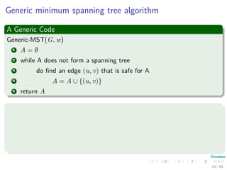 Generic minimum spanning tree algorithm
A Generic Code
Generic-MST(G, w)
1 A = ∅
2 while A does not form a spanning tree
3 do ﬁnd an edge (u, v) that is safe for A
4 A = A ∪ {(u, v)}
5 return A
This has the following loop invariance
Initialization: Line 1 A trivially satisﬁes.
Maintenance: The loop only adds safe edges.
Termination: The ﬁnal A contains all the edges in a minimum spanning
tree.
13 / 69
 