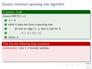 Generic minimum spanning tree algorithm
A Generic Code
Generic-MST(G, w)
1 A = ∅
2 while A does not form a spanning tree
3 do ﬁnd an edge (u, v) that is safe for A
4 A = A ∪ {(u, v)}
5 return A
This has the following loop invariance
Initialization: Line 1 A trivially satisﬁes.
Maintenance: The loop only adds safe edges.
Termination: The ﬁnal A contains all the edges in a minimum spanning
tree.
13 / 69
 
