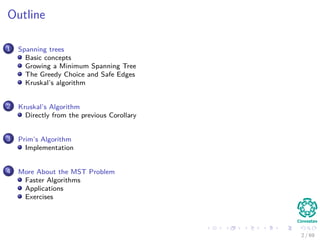 Outline
1 Spanning trees
Basic concepts
Growing a Minimum Spanning Tree
The Greedy Choice and Safe Edges
Kruskal’s algorithm
2 Kruskal’s Algorithm
Directly from the previous Corollary
3 Prim’s Algorithm
Implementation
4 More About the MST Problem
Faster Algorithms
Applications
Exercises
2 / 69
 
