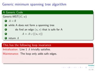 Generic minimum spanning tree algorithm
A Generic Code
Generic-MST(G, w)
1 A = ∅
2 while A does not form a spanning tree
3 do ﬁnd an edge (u, v) that is safe for A
4 A = A ∪ {(u, v)}
5 return A
This has the following loop invariance
Initialization: Line 1 A trivially satisﬁes.
Maintenance: The loop only adds safe edges.
Termination: The ﬁnal A contains all the edges in a minimum spanning
tree.
13 / 69
 