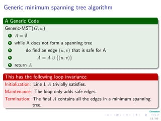 Generic minimum spanning tree algorithm
A Generic Code
Generic-MST(G, w)
1 A = ∅
2 while A does not form a spanning tree
3 do ﬁnd an edge (u, v) that is safe for A
4 A = A ∪ {(u, v)}
5 return A
This has the following loop invariance
Initialization: Line 1 A trivially satisﬁes.
Maintenance: The loop only adds safe edges.
Termination: The ﬁnal A contains all the edges in a minimum spanning
tree.
13 / 69
 
