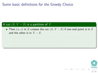 Some basic deﬁnitions for the Greedy Choice
A cut (S, V − S) is a partition of V
Then (u, v) in E crosses the cut (S, V − S) if one end point is in S
and the other is in V − S.
We say that a cut respects A if no edge in A crosses the cut.
A light edge is an edge crossing the cut with minimum weight with
respect to the other edges crossing the cut.
14 / 69
 