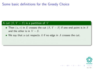 Some basic deﬁnitions for the Greedy Choice
A cut (S, V − S) is a partition of V
Then (u, v) in E crosses the cut (S, V − S) if one end point is in S
and the other is in V − S.
We say that a cut respects A if no edge in A crosses the cut.
A light edge is an edge crossing the cut with minimum weight with
respect to the other edges crossing the cut.
14 / 69
 