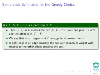 Some basic deﬁnitions for the Greedy Choice
A cut (S, V − S) is a partition of V
Then (u, v) in E crosses the cut (S, V − S) if one end point is in S
and the other is in V − S.
We say that a cut respects A if no edge in A crosses the cut.
A light edge is an edge crossing the cut with minimum weight with
respect to the other edges crossing the cut.
14 / 69
 