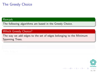 The Greedy Choice
Remark
The following algorithms are based in the Greedy Choice.
Which Greedy Choice?
The way we add edges to the set of edges belonging to the Minimum
Spanning Trees.
They are known as
Safe Edges
16 / 69
 