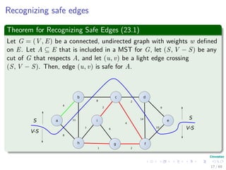 Recognizing safe edges
Theorem for Recognizing Safe Edges (23.1)
Let G = (V , E) be a connected, undirected graph with weights w deﬁned
on E. Let A ⊆ E that is included in a MST for G, let (S, V − S) be any
cut of G that respects A, and let (u, v) be a light edge crossing
(S, V − S). Then, edge (u, v) is safe for A.
b c d
i
h g f
ea
4
8
8
11
7
2
6
1 2
2
4
9
14
10
S
V-S
S
V-S
17 / 69
 