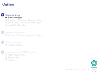 Outline
1 Spanning trees
Basic concepts
Growing a Minimum Spanning Tree
The Greedy Choice and Safe Edges
Kruskal’s algorithm
2 Kruskal’s Algorithm
Directly from the previous Corollary
3 Prim’s Algorithm
Implementation
4 More About the MST Problem
Faster Algorithms
Applications
Exercises
3 / 69
 
