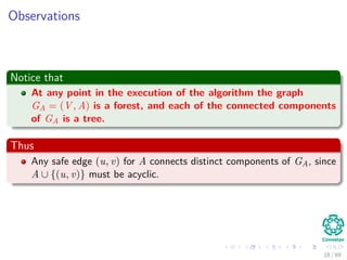 Observations
Notice that
At any point in the execution of the algorithm the graph
GA = (V , A) is a forest, and each of the connected components
of GA is a tree.
Thus
Any safe edge (u, v) for A connects distinct components of GA, since
A ∪ {(u, v)} must be acyclic.
18 / 69
 