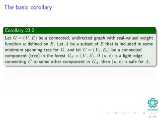 The basic corollary
Corollary 23.2
Let G = (V , E) be a connected, undirected graph with real-valued weight
function w deﬁned on E. Let A be a subset of E that is included in some
minimum spanning tree for G, and let C = (Vc, Ec) be a connected
component (tree) in the forest GA = (V , A). If (u, v) is a light edge
connecting C to some other component in GA, then (u, v) is safe for A.
Proof
The cut (Vc, V − Vc) respects A, and (u, v) is a light edge for this cut.
Therefore, (u, v) is safe for A.
19 / 69
 