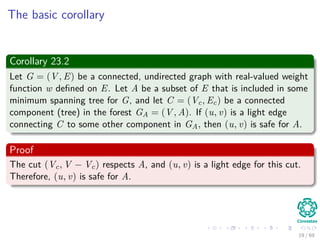 The basic corollary
Corollary 23.2
Let G = (V , E) be a connected, undirected graph with real-valued weight
function w deﬁned on E. Let A be a subset of E that is included in some
minimum spanning tree for G, and let C = (Vc, Ec) be a connected
component (tree) in the forest GA = (V , A). If (u, v) is a light edge
connecting C to some other component in GA, then (u, v) is safe for A.
Proof
The cut (Vc, V − Vc) respects A, and (u, v) is a light edge for this cut.
Therefore, (u, v) is safe for A.
19 / 69
 