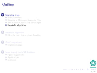 Outline
1 Spanning trees
Basic concepts
Growing a Minimum Spanning Tree
The Greedy Choice and Safe Edges
Kruskal’s algorithm
2 Kruskal’s Algorithm
Directly from the previous Corollary
3 Prim’s Algorithm
Implementation
4 More About the MST Problem
Faster Algorithms
Applications
Exercises
20 / 69
 