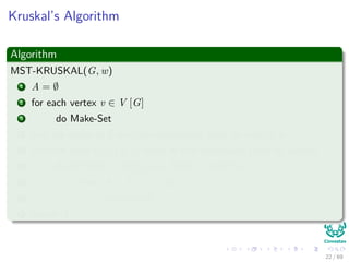 Kruskal’s Algorithm
Algorithm
MST-KRUSKAL(G, w)
1 A = ∅
2 for each vertex v ∈ V [G]
3 do Make-Set
4 sort the edges of E into non-decreasing order by weight w
5 for each edge (u, v) ∈ E taken in non-decreasing order by weight
6 do if FIND − SET(u) = FIND − SET(v)
7 then A = A ∪ {(u, v)}
8 Union(u,v)
9 return A
22 / 69
 