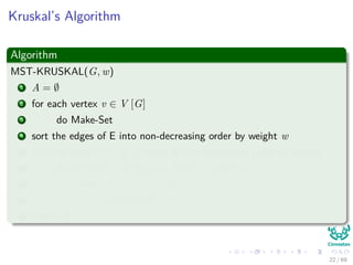 Kruskal’s Algorithm
Algorithm
MST-KRUSKAL(G, w)
1 A = ∅
2 for each vertex v ∈ V [G]
3 do Make-Set
4 sort the edges of E into non-decreasing order by weight w
5 for each edge (u, v) ∈ E taken in non-decreasing order by weight
6 do if FIND − SET(u) = FIND − SET(v)
7 then A = A ∪ {(u, v)}
8 Union(u,v)
9 return A
22 / 69
 