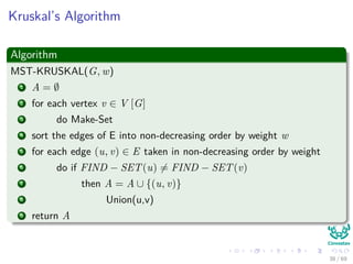 Kruskal’s Algorithm
Algorithm
MST-KRUSKAL(G, w)
1 A = ∅
2 for each vertex v ∈ V [G]
3 do Make-Set
4 sort the edges of E into non-decreasing order by weight w
5 for each edge (u, v) ∈ E taken in non-decreasing order by weight
6 do if FIND − SET(u) = FIND − SET(v)
7 then A = A ∪ {(u, v)}
8 Union(u,v)
9 return A
38 / 69
 