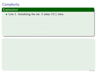 Complexity
Explanation
Line 1. Initializing the set A takes O(1) time.
Line 2. Sorting the edges in line 4 takes O(E log E).
Lines 5 to 8. The for loop performs:
O(E) FIND-SET and UNION operations.
Along with the |V | MAKE-SET operations that take O((V + E)α(V )),
where α is the pseudoinverse of the Ackermann’s function.
Thus
Given that G is connected, we have |E| ≥ |V | − 1, and so the
disjoint-set operations take O(Eα(V )) time and
α(|V |) = O(log V ) = O(log E).
The total running time of Kruskal’s algorithm is O(E log E), but
observing that |E| < |V |2 −→ log |E| < 2 log |V |, we have that
log |E| = O (log V ), and so we can restate the running time of the
algorithm as O(E log V ).
39 / 69
 