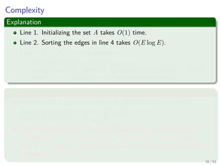 Complexity
Explanation
Line 1. Initializing the set A takes O(1) time.
Line 2. Sorting the edges in line 4 takes O(E log E).
Lines 5 to 8. The for loop performs:
O(E) FIND-SET and UNION operations.
Along with the |V | MAKE-SET operations that take O((V + E)α(V )),
where α is the pseudoinverse of the Ackermann’s function.
Thus
Given that G is connected, we have |E| ≥ |V | − 1, and so the
disjoint-set operations take O(Eα(V )) time and
α(|V |) = O(log V ) = O(log E).
The total running time of Kruskal’s algorithm is O(E log E), but
observing that |E| < |V |2 −→ log |E| < 2 log |V |, we have that
log |E| = O (log V ), and so we can restate the running time of the
algorithm as O(E log V ).
39 / 69
 