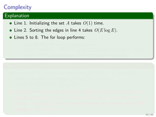 Complexity
Explanation
Line 1. Initializing the set A takes O(1) time.
Line 2. Sorting the edges in line 4 takes O(E log E).
Lines 5 to 8. The for loop performs:
O(E) FIND-SET and UNION operations.
Along with the |V | MAKE-SET operations that take O((V + E)α(V )),
where α is the pseudoinverse of the Ackermann’s function.
Thus
Given that G is connected, we have |E| ≥ |V | − 1, and so the
disjoint-set operations take O(Eα(V )) time and
α(|V |) = O(log V ) = O(log E).
The total running time of Kruskal’s algorithm is O(E log E), but
observing that |E| < |V |2 −→ log |E| < 2 log |V |, we have that
log |E| = O (log V ), and so we can restate the running time of the
algorithm as O(E log V ).
39 / 69
 