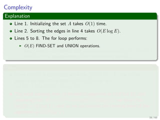 Complexity
Explanation
Line 1. Initializing the set A takes O(1) time.
Line 2. Sorting the edges in line 4 takes O(E log E).
Lines 5 to 8. The for loop performs:
O(E) FIND-SET and UNION operations.
Along with the |V | MAKE-SET operations that take O((V + E)α(V )),
where α is the pseudoinverse of the Ackermann’s function.
Thus
Given that G is connected, we have |E| ≥ |V | − 1, and so the
disjoint-set operations take O(Eα(V )) time and
α(|V |) = O(log V ) = O(log E).
The total running time of Kruskal’s algorithm is O(E log E), but
observing that |E| < |V |2 −→ log |E| < 2 log |V |, we have that
log |E| = O (log V ), and so we can restate the running time of the
algorithm as O(E log V ).
39 / 69
 