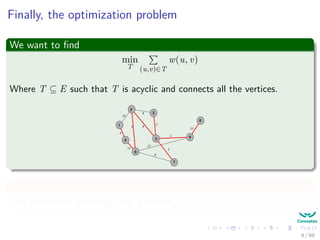 Finally, the optimization problem
We want to ﬁnd
min
T (u,v)∈T
w(u, v)
Where T ⊆ E such that T is acyclic and connects all the vertices.
2
3
5
1
4
6
7
9
8
12
4
5
11
8
9
2
1
17
8
2
21
This problem is called
The minimum spanning tree problem
6 / 69
 