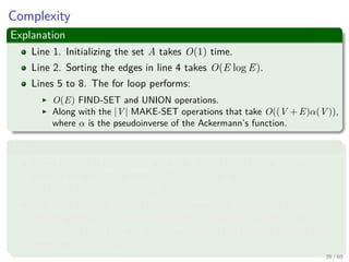 Complexity
Explanation
Line 1. Initializing the set A takes O(1) time.
Line 2. Sorting the edges in line 4 takes O(E log E).
Lines 5 to 8. The for loop performs:
O(E) FIND-SET and UNION operations.
Along with the |V | MAKE-SET operations that take O((V + E)α(V )),
where α is the pseudoinverse of the Ackermann’s function.
Thus
Given that G is connected, we have |E| ≥ |V | − 1, and so the
disjoint-set operations take O(Eα(V )) time and
α(|V |) = O(log V ) = O(log E).
The total running time of Kruskal’s algorithm is O(E log E), but
observing that |E| < |V |2 −→ log |E| < 2 log |V |, we have that
log |E| = O (log V ), and so we can restate the running time of the
algorithm as O(E log V ).
39 / 69
 