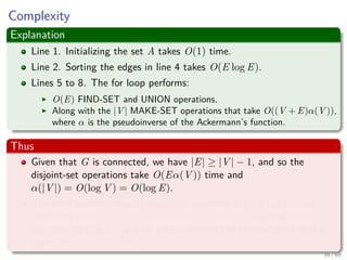 Complexity
Explanation
Line 1. Initializing the set A takes O(1) time.
Line 2. Sorting the edges in line 4 takes O(E log E).
Lines 5 to 8. The for loop performs:
O(E) FIND-SET and UNION operations.
Along with the |V | MAKE-SET operations that take O((V + E)α(V )),
where α is the pseudoinverse of the Ackermann’s function.
Thus
Given that G is connected, we have |E| ≥ |V | − 1, and so the
disjoint-set operations take O(Eα(V )) time and
α(|V |) = O(log V ) = O(log E).
The total running time of Kruskal’s algorithm is O(E log E), but
observing that |E| < |V |2 −→ log |E| < 2 log |V |, we have that
log |E| = O (log V ), and so we can restate the running time of the
algorithm as O(E log V ).
39 / 69
 