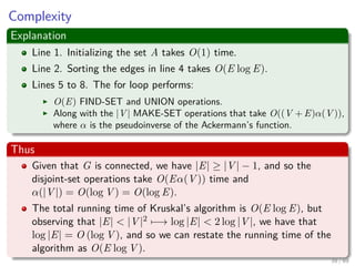 Complexity
Explanation
Line 1. Initializing the set A takes O(1) time.
Line 2. Sorting the edges in line 4 takes O(E log E).
Lines 5 to 8. The for loop performs:
O(E) FIND-SET and UNION operations.
Along with the |V | MAKE-SET operations that take O((V + E)α(V )),
where α is the pseudoinverse of the Ackermann’s function.
Thus
Given that G is connected, we have |E| ≥ |V | − 1, and so the
disjoint-set operations take O(Eα(V )) time and
α(|V |) = O(log V ) = O(log E).
The total running time of Kruskal’s algorithm is O(E log E), but
observing that |E| < |V |2 −→ log |E| < 2 log |V |, we have that
log |E| = O (log V ), and so we can restate the running time of the
algorithm as O(E log V ).
39 / 69
 