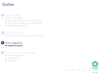 Outline
1 Spanning trees
Basic concepts
Growing a Minimum Spanning Tree
The Greedy Choice and Safe Edges
Kruskal’s algorithm
2 Kruskal’s Algorithm
Directly from the previous Corollary
3 Prim’s Algorithm
Implementation
4 More About the MST Problem
Faster Algorithms
Applications
Exercises
40 / 69
 