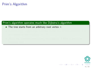Prim’s Algorithm
Prim’s algorithm operates much like Dijkstra’s algorithm
The tree starts from an arbitrary root vertex r.
At each step, a light edge is added to the tree A that connects A to
an isolated vertex of GA = (V , A).
When the algorithm terminates, the edges in A form a minimum
spanning tree.
41 / 69
 