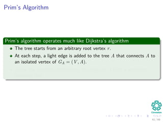 Prim’s Algorithm
Prim’s algorithm operates much like Dijkstra’s algorithm
The tree starts from an arbitrary root vertex r.
At each step, a light edge is added to the tree A that connects A to
an isolated vertex of GA = (V , A).
When the algorithm terminates, the edges in A form a minimum
spanning tree.
41 / 69
 