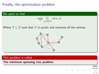 Finally, the optimization problem
We want to ﬁnd
min
T (u,v)∈T
w(u, v)
Where T ⊆ E such that T is acyclic and connects all the vertices.
2
3
5
1
4
6
7
9
8
12
4
5
11
8
9
2
1
17
8
2
21
This problem is called
The minimum spanning tree problem
6 / 69
 