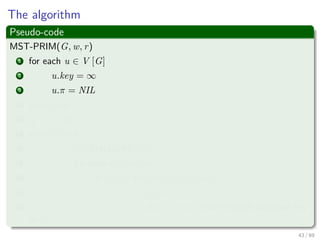 The algorithm
Pseudo-code
MST-PRIM(G, w, r)
1 for each u ∈ V [G]
2 u.key = ∞
3 u.π = NIL
4 r.key = 0
5 Q = V [G]
6 while Q = ∅
7 u =Extract-Min(Q)
8 for each v ∈ Adj [u]
9 if v ∈ Q and w (u, v) < v.key
10 π [v] = u
11 v.key = w (u, v) an implicit decrease key
in Q
43 / 69
 
