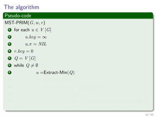 The algorithm
Pseudo-code
MST-PRIM(G, w, r)
1 for each u ∈ V [G]
2 u.key = ∞
3 u.π = NIL
4 r.key = 0
5 Q = V [G]
6 while Q = ∅
7 u =Extract-Min(Q)
8 for each v ∈ Adj [u]
9 if v ∈ Q and w (u, v) < v.key
10 π [v] = u
11 v.key = w (u, v) an implicit decrease key
in Q
43 / 69
 