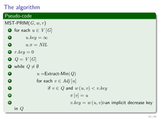 The algorithm
Pseudo-code
MST-PRIM(G, w, r)
1 for each u ∈ V [G]
2 u.key = ∞
3 u.π = NIL
4 r.key = 0
5 Q = V [G]
6 while Q = ∅
7 u =Extract-Min(Q)
8 for each v ∈ Adj [u]
9 if v ∈ Q and w (u, v) < v.key
10 π [v] = u
11 v.key = w (u, v) an implicit decrease key
in Q
43 / 69
 
