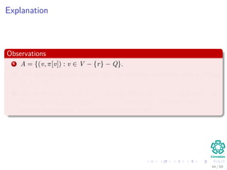 Explanation
Observations
1 A = {(v, π[v]) : v ∈ V − {r} − Q}.
2 The vertices already placed into the minimum spanning tree are those
in V − Q.
3 For all vertices v ∈ Q, if π[v] = NIL, then key[v] < ∞ and key[v] is
the weight of a light edge (v, π[v]) connecting v to some vertex
already placed into the minimum spanning tree.
44 / 69
 